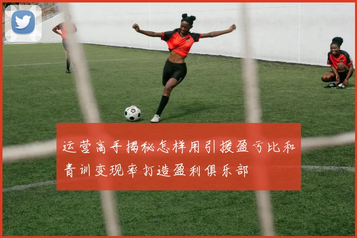 运营高手揭秘怎样用引援盈亏比和青训变现率打造盈利俱乐部