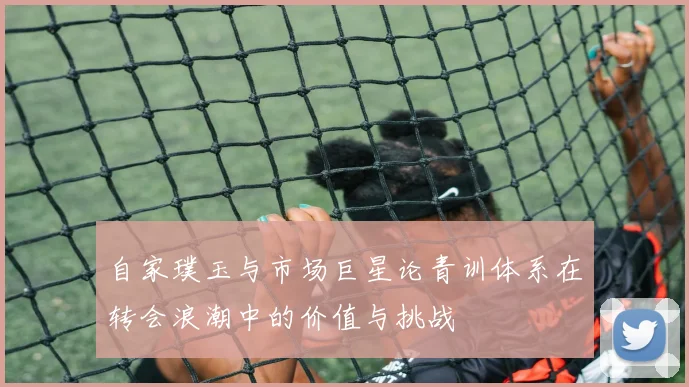 自家璞玉与市场巨星论青训体系在转会浪潮中的价值与挑战
