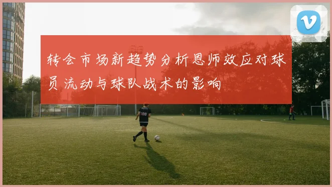 转会市场新趋势分析恩师效应对球员流动与球队战术的影响